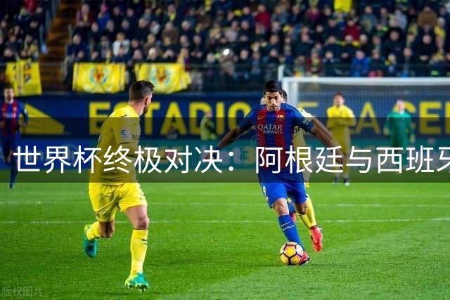 世界杯终极对决：阿根廷与西班牙演绎足球全球化史诗