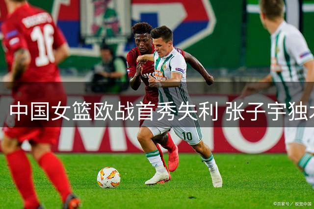 中国女篮欧战首秀失利 张子宇独木难支暴露短板