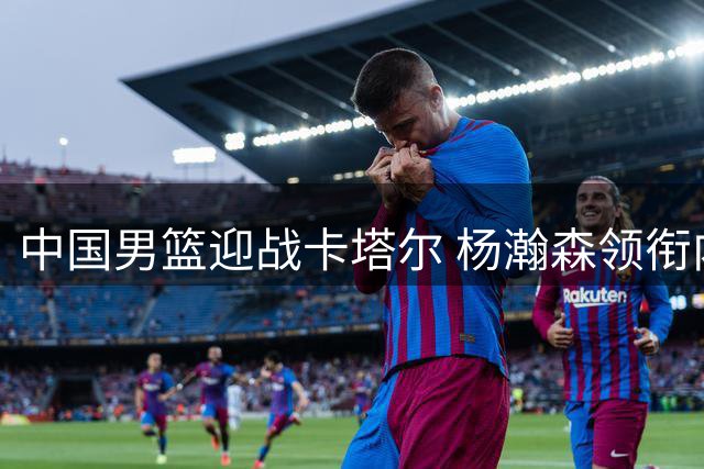 中国男篮迎战卡塔尔 杨瀚森领衔内线冲击世预赛