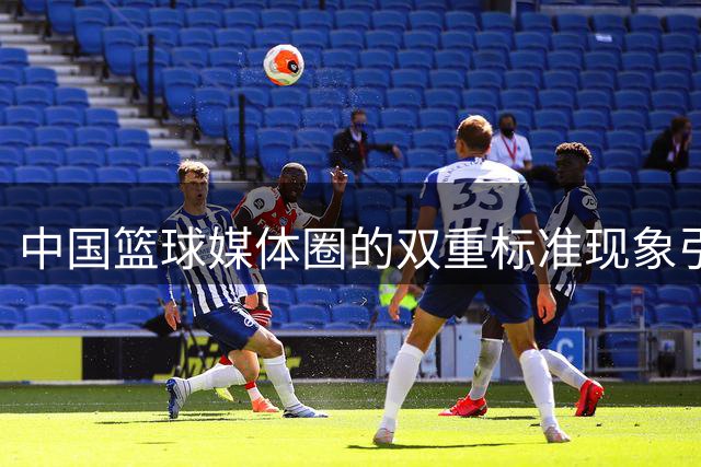 中国篮球媒体圈的双重标准现象引发热议