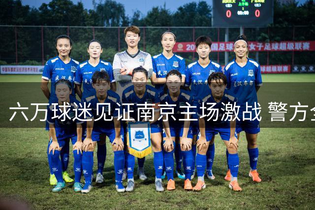 六万球迷见证南京主场激战 警方全方位保障赛事安全