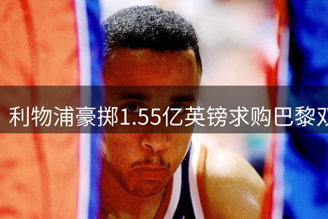 利物浦豪掷1.55亿英镑求购巴黎双星 夏窗豪赌引关注