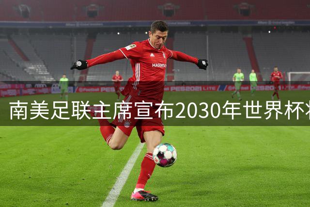 南美足联主席宣布2030年世界杯将扩军至64队！中国男足晋级希望大增