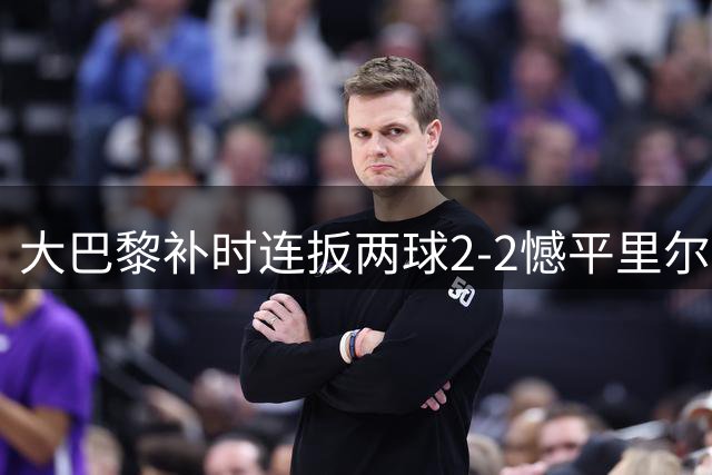 大巴黎补时连扳两球2-2憾平里尔 吉鲁两度妙传彰显核心价值