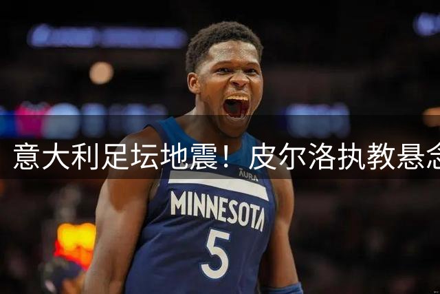 意大利足坛地震！皮尔洛执教悬念牵动马尔蒂尼去留