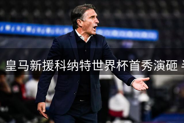 皇马新援科纳特世界杯首秀演砸 半场四度失守遭德尚弃用
