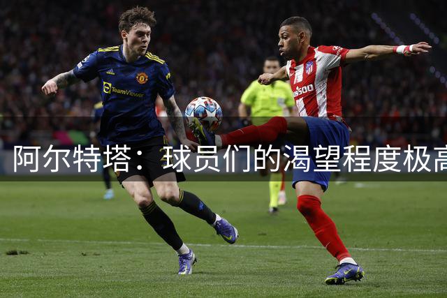 阿尔特塔：球员们的渴望程度极高 希望扩容比赛大名单